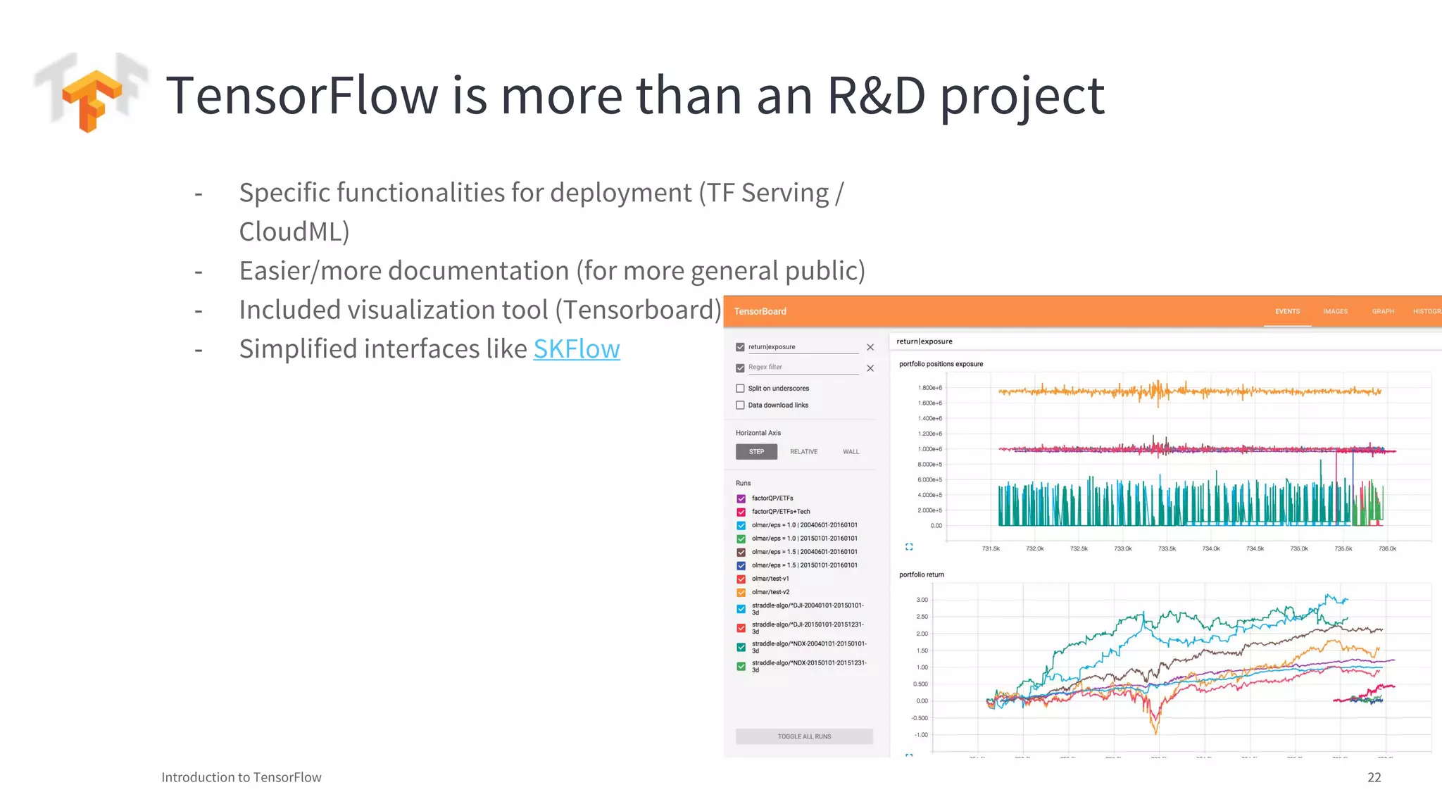 Introduction to TensorFlow 22
TensorFlow is more than an R&D project
- Specific functionalities for deployment (TF Serving /
CloudML)
- Easier/more documentation (for more general public)
- Included visualization tool (Tensorboard)
- Simplified interfaces like SKFlow
 