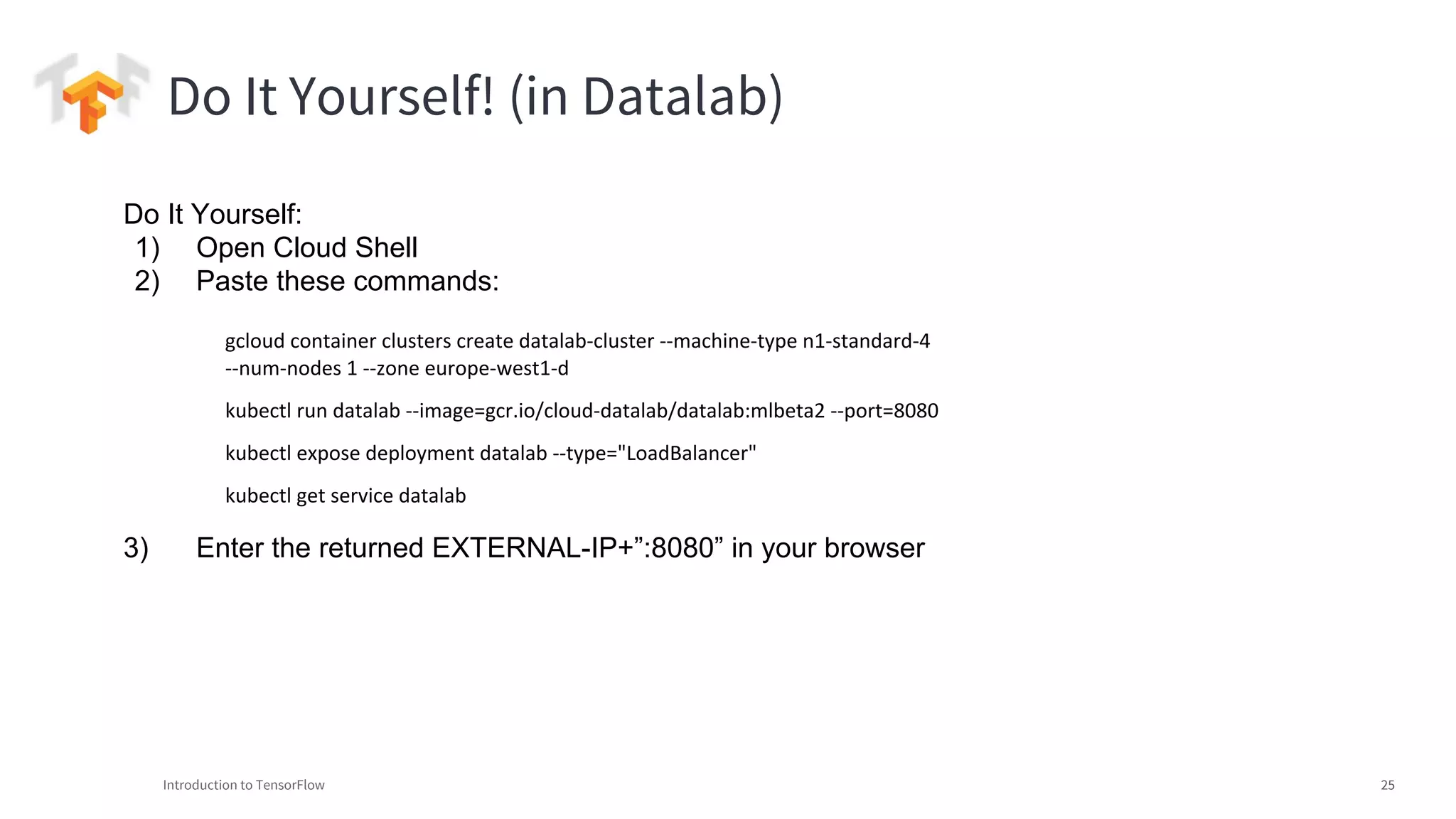 Introduction to TensorFlow 25
Do It Yourself! (in Datalab)
Do It Yourself:
1) Open Cloud Shell
2) Paste these commands:
3) Enter the returned EXTERNAL-IP+”:8080” in your browser
gcloud container clusters create datalab-cluster --machine-type n1-standard-4
--num-nodes 1 --zone europe-west1-d
kubectl run datalab --image=gcr.io/cloud-datalab/datalab:mlbeta2 --port=8080
kubectl expose deployment datalab --type="LoadBalancer"
kubectl get service datalab
 