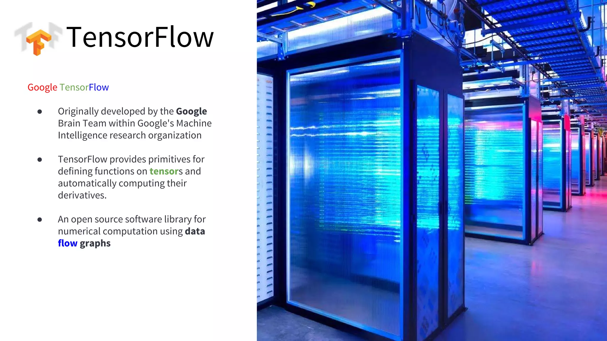 PLACE IMAGE HERE
4
Google TensorFlow
● Originally developed by the Google
Brain Team within Google's Machine
Intelligence research organization
● TensorFlow provides primitives for
defining functions on tensors and
automatically computing their
derivatives.
● An open source software library for
numerical computation using data
flow graphs
TensorFlow
 
