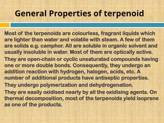 General Properties of terpenoid
Most of the terpenoids are colourless, fragrant liquids which
are lighter than water and volatile with steam. A few of them
are solids e.g. camphor. All are soluble in organic solvent and
usually insoluble in water. Most of them are optically active.
They are open-chain or cyclic unsaturated compounds having
one or more double bonds. Consequently, they undergo an
addition reaction with hydrogen, halogen, acids, etc. A
number of additional products have antiseptic properties.
They undergo polymerization and dehydrogenation.
They are easily oxidised nearly by all the oxidising agents. On
thermal decomposition, most of the terpenoids yield isoprene
as one of the products.
 