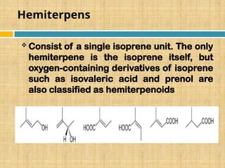 Hemiterpens
 Consist of a single isoprene unit. The only
hemiterpene is the isoprene itself, but
oxygen-containing derivatives of isoprene
such as isovaleric acid and prenol are
also classified as hemiterpenoids
 