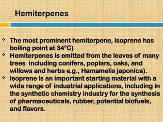 Hemiterpenes
 The most prominent hemiterpene, isoprene has
boiling point at 34°C)
 Hemiterpenes is emitted from the leaves of many
trees including conifers, poplars, oaks, and
willows and herbs e.g., Hamamelis japonica).
 Isoprene is an important starting material with a
wide range of industrial applications, including in
the synthetic chemistry industry for the synthesis
of pharmaceuticals, rubber, potential biofuels,
and flavors.
 