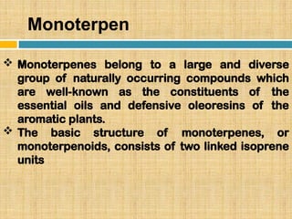 Monoterpen
 Monoterpenes belong to a large and diverse
group of naturally occurring compounds which
are well-known as the constituents of the
essential oils and defensive oleoresins of the
aromatic plants.
 The basic structure of monoterpenes, or
monoterpenoids, consists of two linked isoprene
units
 