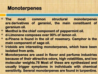 Monoterpenes
 The most common structural monoterpenes
are derivatives of geraniol, the main constituent of
geranium oil.
 Menthol is the chief component of peppermint oil.
 d-Limonene composes over 90% of lemon oil.
 -Pinene is found in the oil of rosemary. Camphor is the
α
main component of sage oil.
 Iridoids are interesting monoterpenes, which have been
isolated from ants.
 Monoterpenes are used in flavor and perfume industries
because of their attractive odors, high volatilities, and low
molecular weights.78 Most of these are synthesized and
usually trigger symptoms in individuals with chemical
sensitivity. Several monoterpenes are found in turpentine.
 