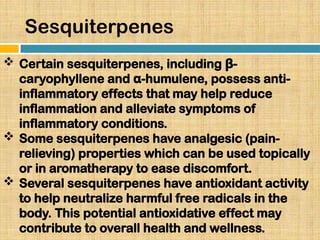 Sesquiterpenes
 Certain sesquiterpenes, including -
β
caryophyllene and -humulene, possess anti-
α
inflammatory effects that may help reduce
inflammation and alleviate symptoms of
inflammatory conditions.
 Some sesquiterpenes have analgesic (pain-
relieving) properties which can be used topically
or in aromatherapy to ease discomfort.
 Several sesquiterpenes have antioxidant activity
to help neutralize harmful free radicals in the
body. This potential antioxidative effect may
contribute to overall health and wellness.
 