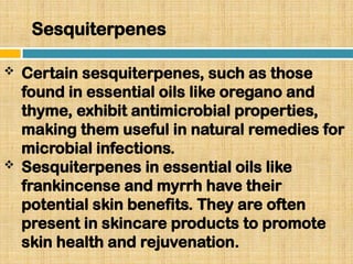 Sesquiterpenes
 Certain sesquiterpenes, such as those
found in essential oils like oregano and
thyme, exhibit antimicrobial properties,
making them useful in natural remedies for
microbial infections.
 Sesquiterpenes in essential oils like
frankincense and myrrh have their
potential skin benefits. They are often
present in skincare products to promote
skin health and rejuvenation.
 
