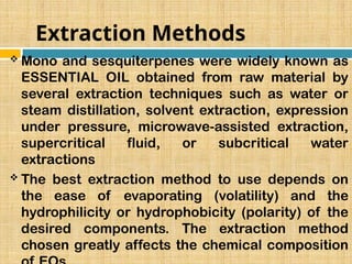 Extraction Methods
 Mono and sesquiterpenes were widely known as
ESSENTIAL OIL obtained from raw material by
several extraction techniques such as water or
steam distillation, solvent extraction, expression
under pressure, microwave-assisted extraction,
supercritical fluid, or subcritical water
extractions
 The best extraction method to use depends on
the ease of evaporating (volatility) and the
hydrophilicity or hydrophobicity (polarity) of the
desired components. The extraction method
chosen greatly affects the chemical composition
 