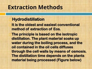 Extraction Methods
◻Hydrodistillation
◻It is the oldest and easiest conventional
method of extraction of Eos.
◻The principle is based on the isotropic
distillation. The plant material soaks up
water during the boiling process, and the
oil contained in the oil cells diffuses
through the cell walls by means of osmosis.
The distillation time depends on the plants
material being processed (Figure below)
 