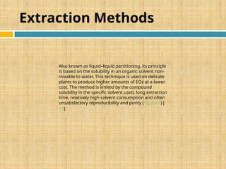 Extraction Methods
Also known as liquid–liquid partitioning, its principle
is based on the solubility in an organic solvent non-
mixable to water. This technique is used on delicate
plants to produce higher amounts of EOs at a lower
cost. The method is limited by the compound
solubility in the specific solvent used, long extraction
time, relatively high solvent consumption and often
unsatisfactory reproducibility and purity (Figure 3) [
33].
 
