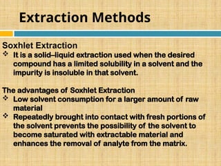 Extraction Methods
Soxhlet Extraction
 It is a solid–liquid extraction used when the desired
compound has a limited solubility in a solvent and the
impurity is insoluble in that solvent.
The advantages of Soxhlet Extraction
 Low solvent consumption for a larger amount of raw
material
 Repeatedly brought into contact with fresh portions of
the solvent prevents the possibility of the solvent to
become saturated with extractable material and
enhances the removal of analyte from the matrix.
 