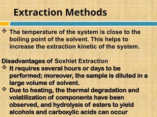 Extraction Methods
 The temperature of the system is close to the
boiling point of the solvent. This helps to
increase the extraction kinetic of the system.
Disadvantages of Soxhlet Extraction
 It requires several hours or days to be
performed; moreover, the sample is diluted in a
large volume of solvent.
 Due to heating, the thermal degradation and
volatilization of components have been
observed, and hydrolysis of esters to yield
alcohols and carboxylic acids can occur
 