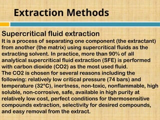 Extraction Methods
Supercritical fluid extraction
It is a process of separating one component (the extractant)
from another (the matrix) using supercritical fluids as the
extracting solvent. In practice, more than 90% of all
analytical supercritical fluid extraction (SFE) is performed
with carbon dioxide (CO2) as the most used fluid.
The CO2 is chosen for several reasons including the
following: relatively low critical pressure (74 bars) and
temperature (32°C), inertness, non-toxic, nonflammable, high
soluble, non-corrosive, safe, available in high purity at
relatively low cost, perfect conditions for thermosensitive
compounds extraction, selectivity for desired compounds,
and easy removal from the extract.
 