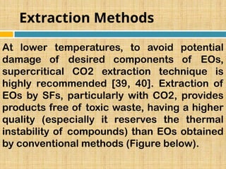 Extraction Methods
At lower temperatures, to avoid potential
damage of desired components of EOs,
supercritical CO2 extraction technique is
highly recommended [39, 40]. Extraction of
EOs by SFs, particularly with CO2, provides
products free of toxic waste, having a higher
quality (especially it reserves the thermal
instability of compounds) than EOs obtained
by conventional methods (Figure below).
 