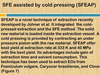 SFE assisted by cold pressing (SFEAP)
SFEAP is a novel technique of extraction recently
developed by Johner et al. It integrated the cold-
pressed extraction and the SFE method. The solid
raw material is loaded inside the extraction vessel. A
cold pressing is provided by contracting an under
pressure piston with the raw material. SFEAP offer
best yield at extraction rate at 333 K and 40 MPa
with the best yield. Its advantages include gain of
extraction time and solvent consumption. This
technique has been used to extract EOs from
Foeniculum vulgare, Caryocar brasiliense, and Clove
(Figure 7)
 