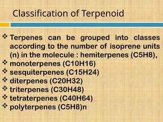 Classification of Terpenoid
 Terpenes can be grouped into classes
according to the number of isoprene units
(n) in the molecule : hemiterpenes (C5H8),
 monoterpenes (C10H16)
 sesquiterpenes (C15H24)
 diterpenes (C20H32)
 triterpenes (C30H48)
 tetraterpenes (C40H64)
 polyterpenes (C5H8)n
 