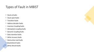 Types of Fault in MBIST
• Stuck at faults
• Stuck open faults
• Transition faults
• Address decoder faults
• Inversion Coupling faults
• Idempotent coupling faults
• Dynamic Coupling faults
• Data retention faults
• Write recovery faults
• Destructive read faults
• Read disturb faults
• Write disturb faults
 