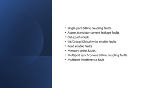 • Single port bitline coupling faults
• Access transistor current leakage faults
• Data path shorts
• Bit/Group/Global write enable faults
• Read enable faults
• Memory select faults
• Multiport synchronous bitline coupling faults
• Multiport interference fault
 