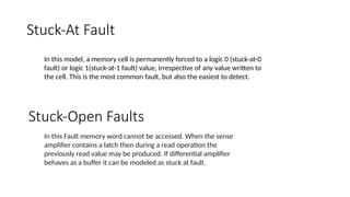 Stuck-At Fault
In this model, a memory cell is permanently forced to a logic 0 (stuck-at-0
fault) or logic 1(stuck-at-1 fault) value, irrespective of any value written to
the cell. This is the most common fault, but also the easiest to detect.
Stuck-Open Faults
In this Fault memory word cannot be accessed. When the sense
amplifier contains a latch then during a read operation the
previously read value may be produced. If differential amplifier
behaves as a buffer it can be modeled as stuck at fault.
 