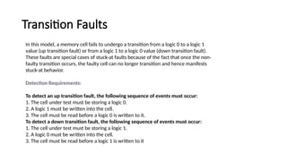 Transition Faults
In this model, a memory cell fails to undergo a transition from a logic 0 to a logic 1
value (up transition fault) or from a logic 1 to a logic 0 value (down transition fault).
These faults are special cases of stuck-at faults because of the fact that once the non-
faulty transition occurs, the faulty cell can no longer transition and hence manifests
stuck-at behavior.
Detection Requirements:
To detect an up transition fault, the following sequence of events must occur:
1. The cell under test must be storing a logic 0.
2. A logic 1 must be written into the cell.
3. The cell must be read before a logic 0 is written to it.
To detect a down transition fault, the following sequence of events must occur:
1. The cell under test must be storing a logic 1.
2. A logic 0 must be written into the cell.
3. The cell must be read before a logic 1 is written to it
 