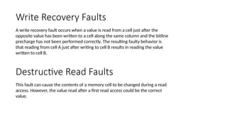 Write Recovery Faults
A write recovery fault occurs when a value is read from a cell just after the
opposite value has been written to a cell along the same column and the bitline
precharge has not been performed correctly. The resulting faulty behavior is
that reading from cell A just after writing to cell B results in reading the value
written to cell B.
Destructive Read Faults
This fault can cause the contents of a memory cell to be changed during a read
access. However, the value read after a first read access could be the correct
value.
 