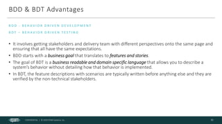 CONFIDENTIAL | © 2020 EPAM Systems, Inc.
BDD & BDT Advantages
• It involves getting stakeholders and delivery team with different perspectives onto the same page and
ensuring that all have the same expectations.
• BDD starts with a business goal that translates to features and stories.
• The goal of BDT is a business readable and domain specific language that allows you to describe a
system’s behavior without detailing how that behavior is implemented.
• In BDT, the feature descriptions with scenarios are typically written before anything else and they are
verified by the non-technical stakeholders.
B D D - B E H AV I O R D R I V E N D E V E LO P M E N T
B D T – B E H AV I O R D R I V E N T E S T I N G
11
 