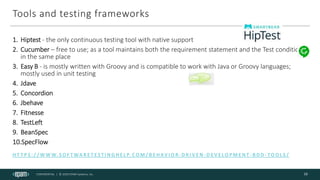 CONFIDENTIAL | © 2020 EPAM Systems, Inc.
Tools and testing frameworks
H T T P S : / / W W W. S O F T WA R E T E S T I N G H E L P. C O M / B E H AV I O R- D R I V E N - D E V E LO P M E N T - B D D - TO O L S /
13
1. Hiptest - the only continuous testing tool with native support
2. Cucumber – free to use; as a tool maintains both the requirement statement and the Test conditions
in the same place
3. Easy B - is mostly written with Groovy and is compatible to work with Java or Groovy languages;
mostly used in unit testing
4. Jdave
5. Concordion
6. Jbehave
7. Fitnesse
8. TestLeft
9. BeanSpec
10.SpecFlow
 