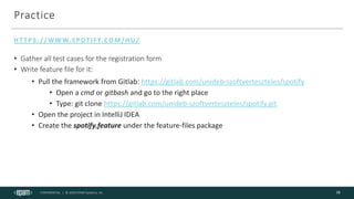 CONFIDENTIAL | © 2020 EPAM Systems, Inc.
Practice
HT TPS://WWW.SPOTIFY.COM/HU/
16
• Gather all test cases for the registration form
• Write feature file for it:
• Pull the framework from Gitlab: https://gitlab.com/unideb-szoftverteszteles/spotify
• Open a cmd or gitbash and go to the right place
• Type: git clone https://gitlab.com/unideb-szoftverteszteles/spotify.git
• Open the project in IntelliJ IDEA
• Create the spotify.feature under the feature-files package
 