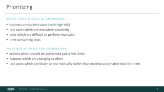 CONFIDENTIAL | © 2020 EPAM Systems, Inc.
Prioritizing
• business critical test cases (with high risk)
• test cases which are executed repeatedly
• tests which are difficult to perform manually
• time consuming tests
W H I C H T E S T S S H O U L D B E A U TO M AT E D
9
T E S T S N O T S U I TA B L E F O R A U TO M AT I O N
• actions which should be performed just a few times
• features which are changing to often
• test cases which are faster to test manually rather than develop automated tests for them
 