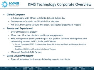 KMS Technology Corporate Overview

• Global Company
   – U.S. Company with Offices in Atlanta, GA and Dublin, CA
   – Development Center in Ho Chi Minh City, Vietnam
   – Act local, think global (around-the-clock / distributed global team model)
• Proven and Experienced
   – Over 300 resources globally
   – More than 15 active clients in multi-year engagements
   – KMS management team spent the past 20+ years in software development and
     outsourcing services in U.S., India, and Vietnam
        • Former Executives of CSC, First Consulting Group, McKesson, LexisNexis, and Paragon Solutions
          Vietnam
        • Established CMMI Level 5 centers in India and Vietnam
   – Microsoft Certified Gold Partner
• Value Driven Philosophy
   – Focus all aspects of business on delivering value to our clients
 