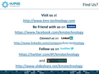 Find Us?

                Visit us at
      http://www.kms-technology.com
          Be Friend with us on
https://www.facebook.com/kmstechnology
                  Connect us on
http://www.linkedin.com/company/kms-technology
                Follow us on
   https://twitter.com/#!/kmstechnology
               and
 http://www.slideshare.net/kmstechnology
 