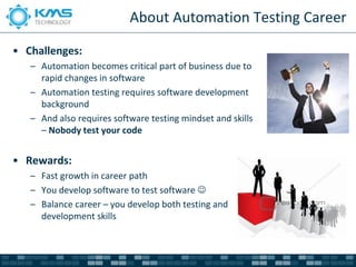 About Automation Testing Career

• Challenges:
   – Automation becomes critical part of business due to
     rapid changes in software
   – Automation testing requires software development
     background
   – And also requires software testing mindset and skills
     – Nobody test your code


• Rewards:
   – Fast growth in career path
   – You develop software to test software 
   – Balance career – you develop both testing and
     development skills
 