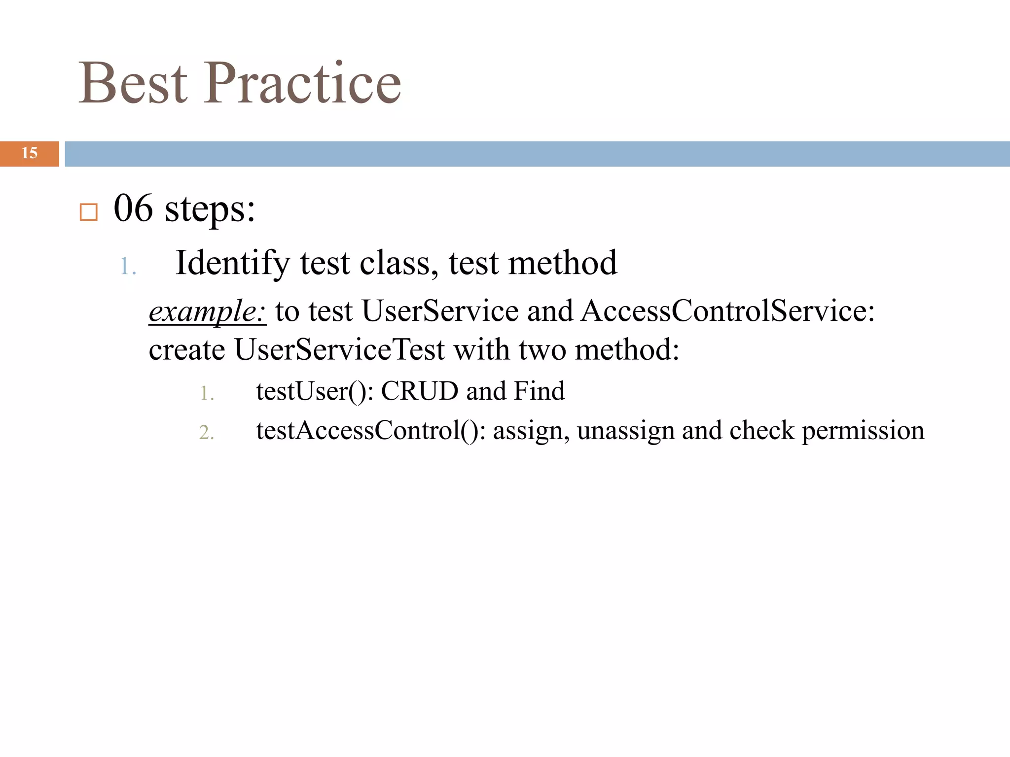 Best Practice
15
 06 steps:
1. Identify test class, test method
example: to test UserService and AccessControlService:
create UserServiceTest with two method:
1. testUser(): CRUD and Find
2. testAccessControl(): assign, unassign and check permission
 