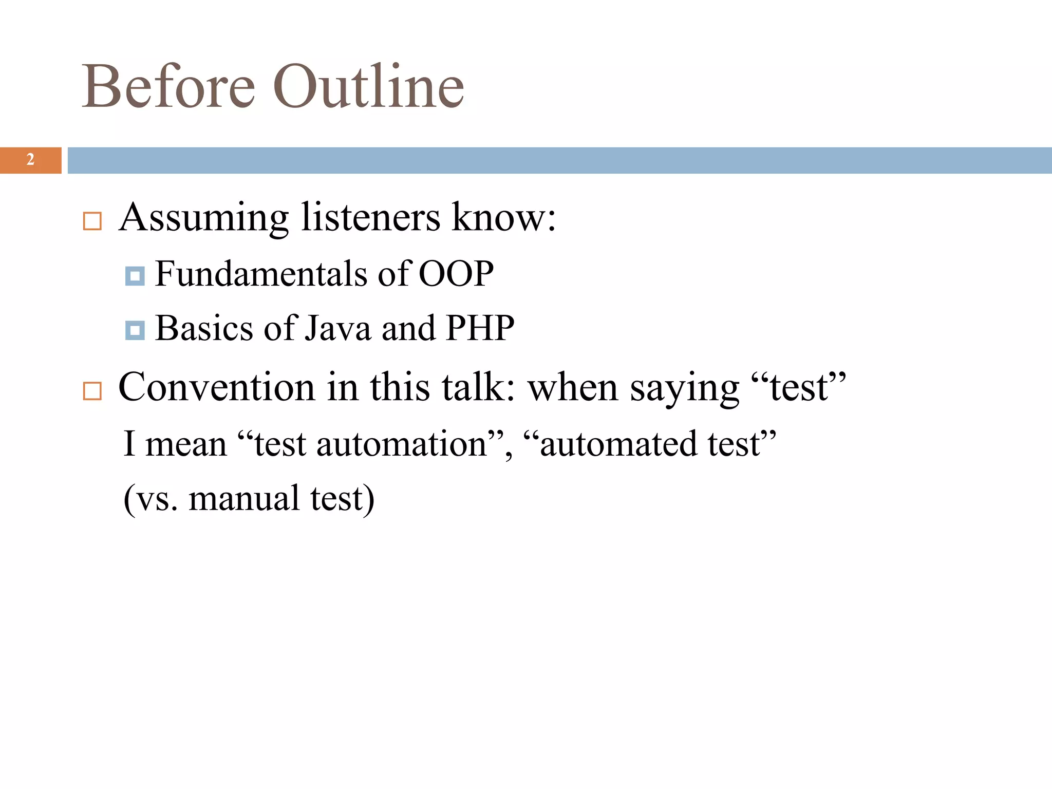 2
 Assuming listeners know:
 Fundamentals of OOP
 Basics of Java and PHP
 Convention in this talk: when saying “test”
I mean “test automation”, “automated test”
(vs. manual test)
Before Outline
 
