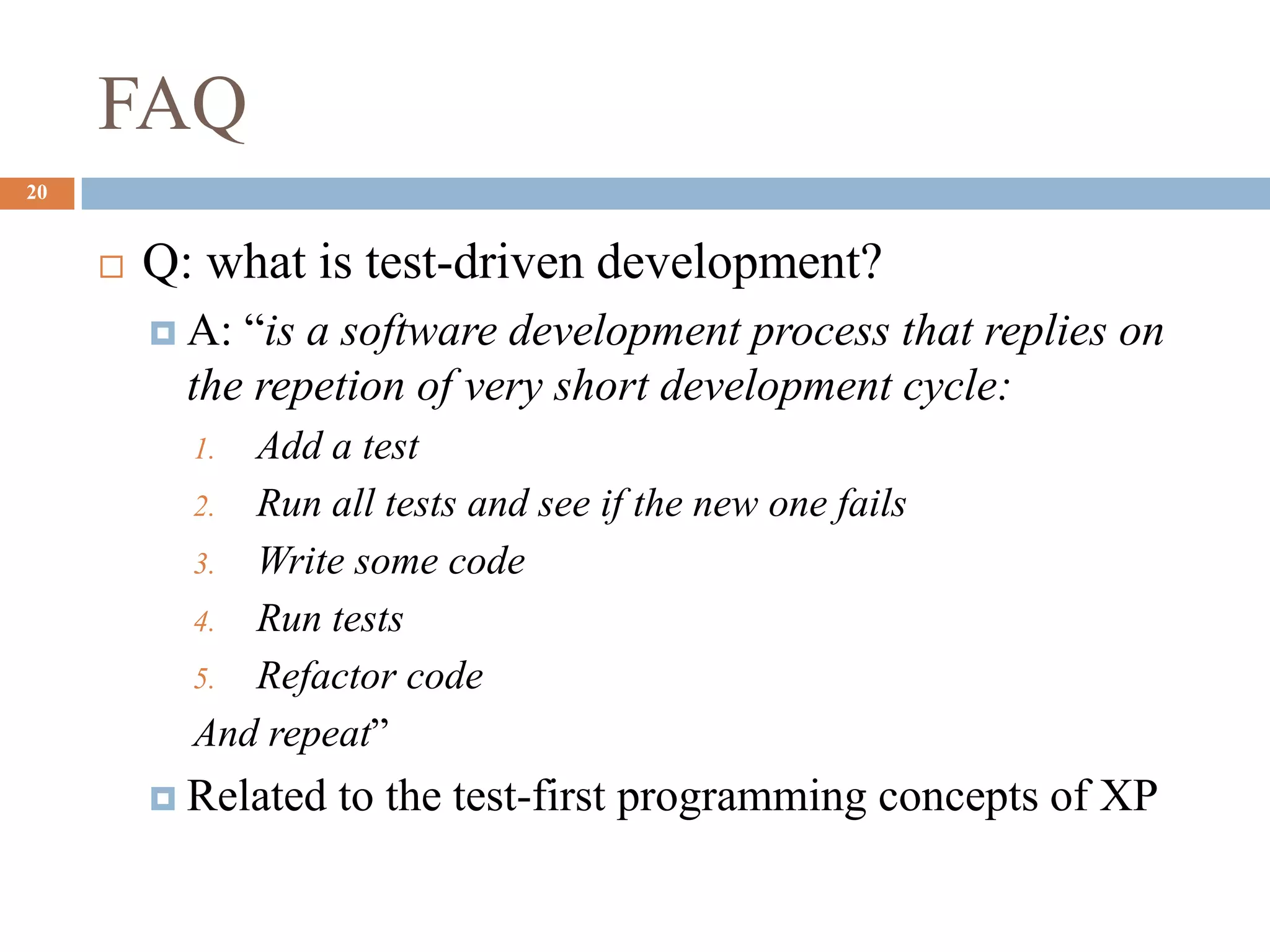 FAQ
20
 Q: what is test-driven development?
 A: “is a software development process that replies on
the repetion of very short development cycle:
1. Add a test
2. Run all tests and see if the new one fails
3. Write some code
4. Run tests
5. Refactor code
And repeat”
 Related to the test-first programming concepts of XP
 