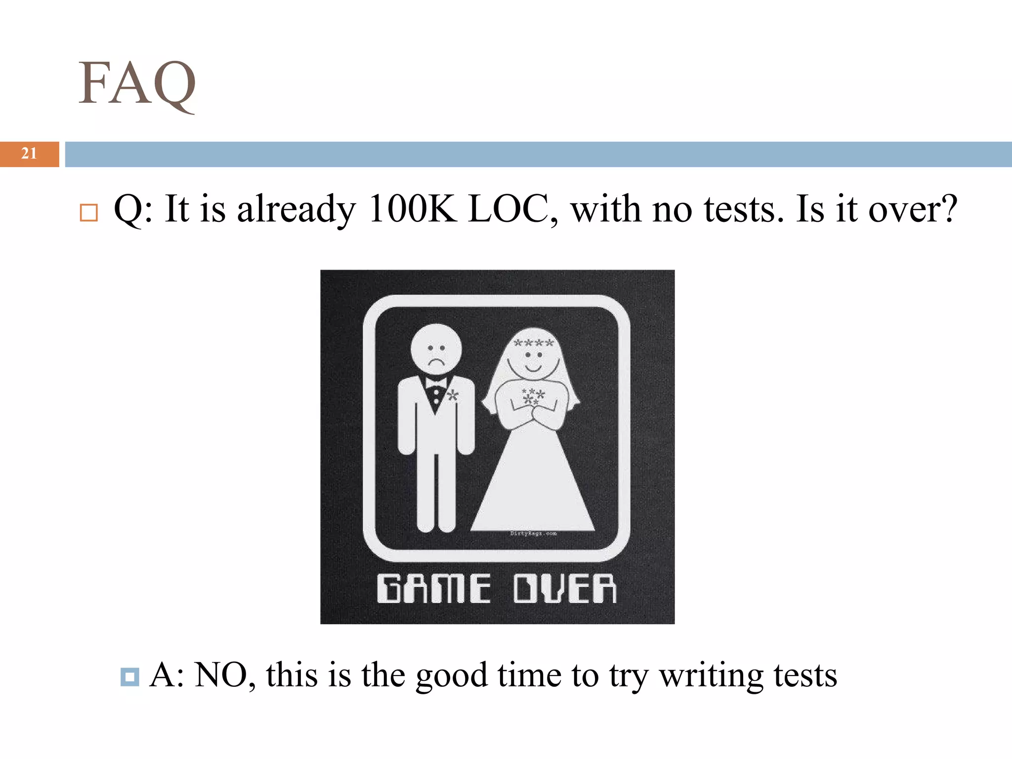 FAQ
21
 Q: It is already 100K LOC, with no tests. Is it over?
 A: NO, this is the good time to try writing tests
 