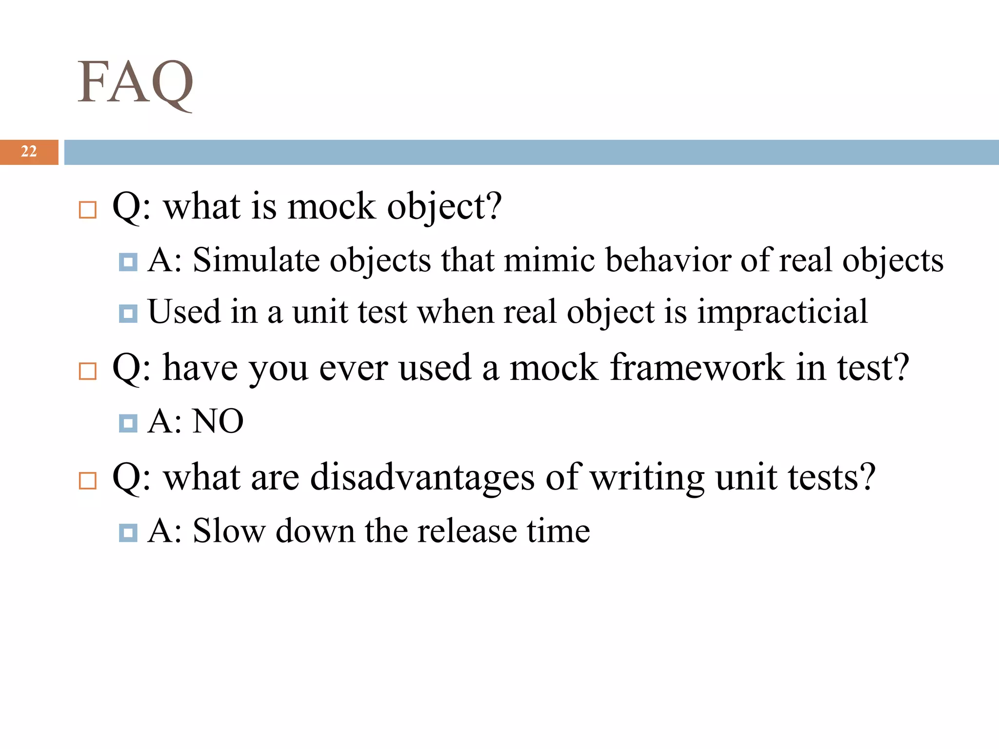 FAQ
22
 Q: what is mock object?
 A: Simulate objects that mimic behavior of real objects
 Used in a unit test when real object is impracticial
 Q: have you ever used a mock framework in test?
 A: NO
 Q: what are disadvantages of writing unit tests?
 A: Slow down the release time
 