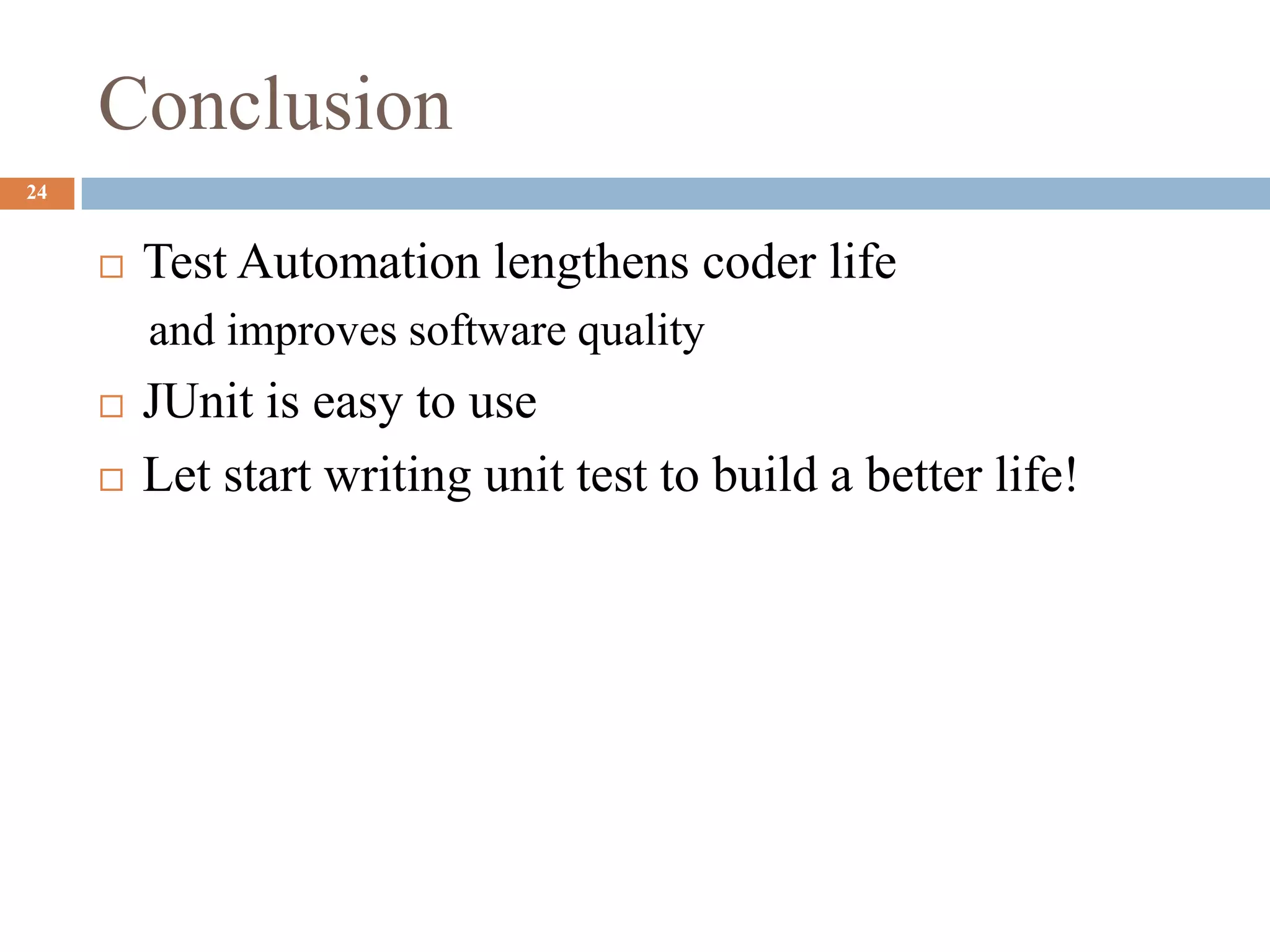 Conclusion
24
 Test Automation lengthens coder life
and improves software quality
 JUnit is easy to use
 Let start writing unit test to build a better life!
 