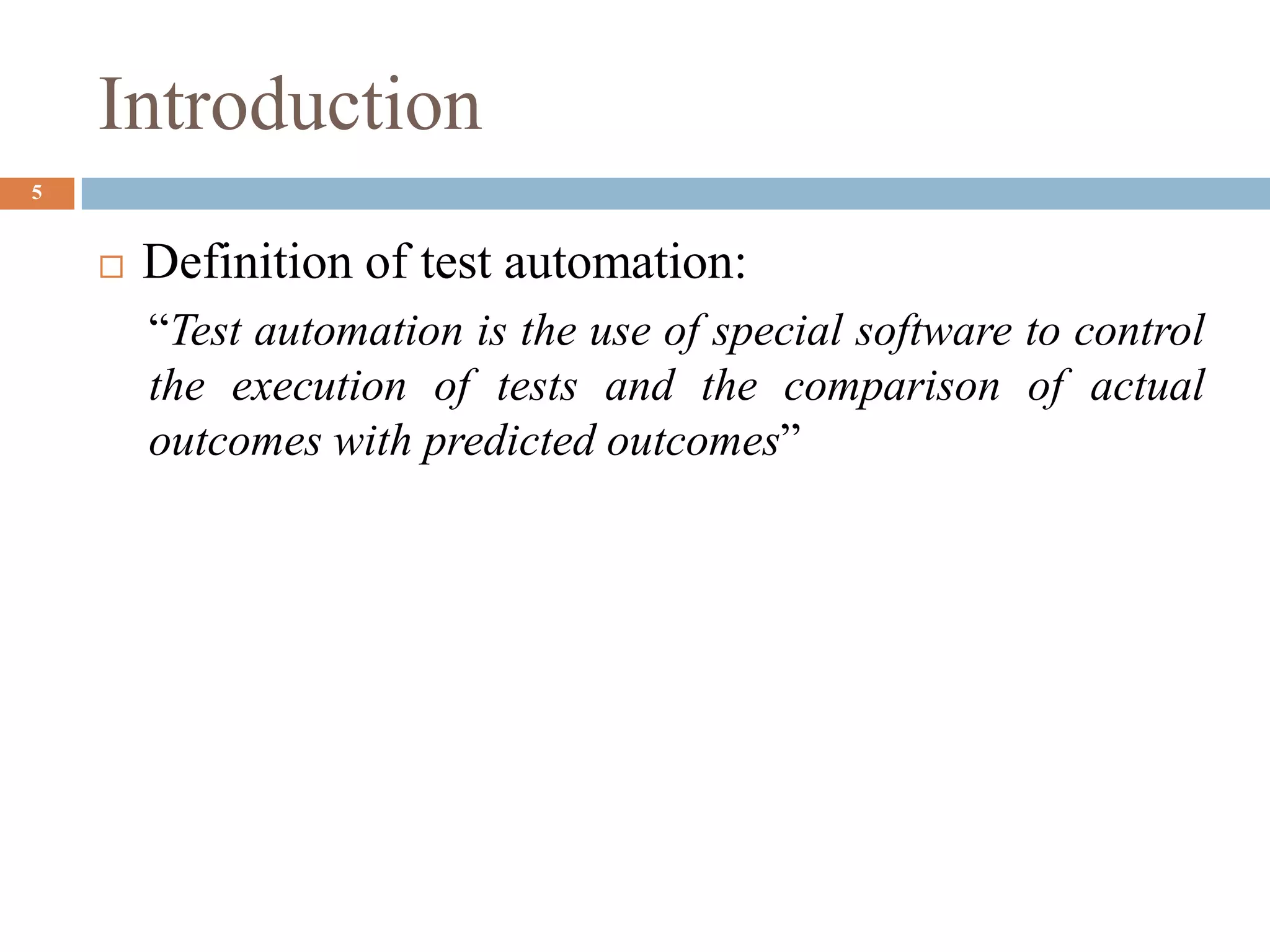 Introduction
5
 Definition of test automation:
“Test automation is the use of special software to control
the execution of tests and the comparison of actual
outcomes with predicted outcomes”
 