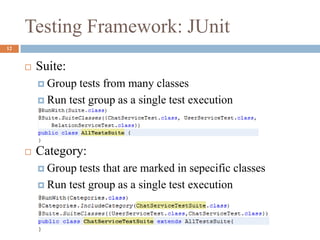 Testing Framework: JUnit
12
 Suite:
 Group tests from many classes
 Run test group as a single test execution
 Category:
 Group tests that are marked in sepecific classes
 Run test group as a single test execution
 