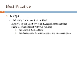Best Practice
15
 06 steps:
1. Identify test class, test method
example: to test UserService and AccessControlService:
create UserServiceTest with two method:
1. testUser(): CRUD and Find
2. testAccessControl(): assign, unassign and check permission
 