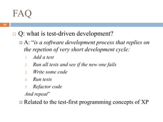 FAQ
20
 Q: what is test-driven development?
 A: “is a software development process that replies on
the repetion of very short development cycle:
1. Add a test
2. Run all tests and see if the new one fails
3. Write some code
4. Run tests
5. Refactor code
And repeat”
 Related to the test-first programming concepts of XP
 