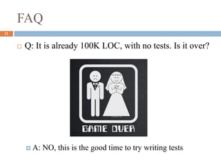 FAQ
21
 Q: It is already 100K LOC, with no tests. Is it over?
 A: NO, this is the good time to try writing tests
 