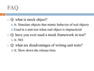 FAQ
22
 Q: what is mock object?
 A: Simulate objects that mimic behavior of real objects
 Used in a unit test when real object is impracticial
 Q: have you ever used a mock framework in test?
 A: NO
 Q: what are disadvantages of writing unit tests?
 A: Slow down the release time
 