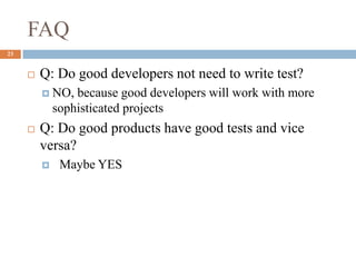 FAQ
23
 Q: Do good developers not need to write test?
 NO, because good developers will work with more
sophisticated projects
 Q: Do good products have good tests and vice
versa?
 Maybe YES
 