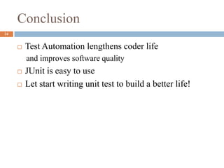 Conclusion
24
 Test Automation lengthens coder life
and improves software quality
 JUnit is easy to use
 Let start writing unit test to build a better life!
 