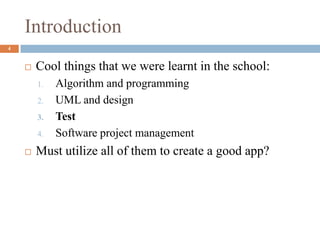 Introduction
4
 Cool things that we were learnt in the school:
1. Algorithm and programming
2. UML and design
3. Test
4. Software project management
 Must utilize all of them to create a good app?
 