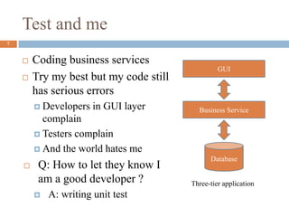Test and me
7
 Coding business services
 Try my best but my code still
has serious errors
 Developers in GUI layer
complain
 Testers complain
 And the world hates me
 Q: How to let they know I
am a good developer ?
 A: writing unit test
Business Service
GUI
Database
Three-tier application
 