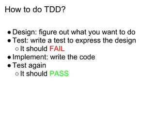 How to do TDD?

● Design: figure out what you want to do
● Test: write a test to express the design
   ○ It should FAIL
● Implement: write the code
● Test again
   ○ It should PASS
 