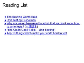 Reading List

● The Bowling Game Kata
● Unit Testing Guidelines
● Why are we embarrassed to admit that we don’t know how
  to write tests? (中譯版本)
● "The Clean Code Talks -- Unit Testing"
● Top 10 things which make your code hard to test
 
