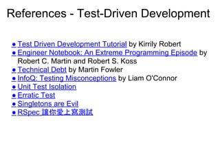 References - Test-Driven Development

● Test Driven Development Tutorial by Kirrily Robert
● Engineer Notebook: An Extreme Programming Episode by
  Robert C. Martin and Robert S. Koss
● Technical Debt by Martin Fowler
● InfoQ: Testing Misconceptions by Liam O'Connor
● Unit Test Isolation
● Erratic Test
● Singletons are Evil
● RSpec 讓你愛上寫測試
 